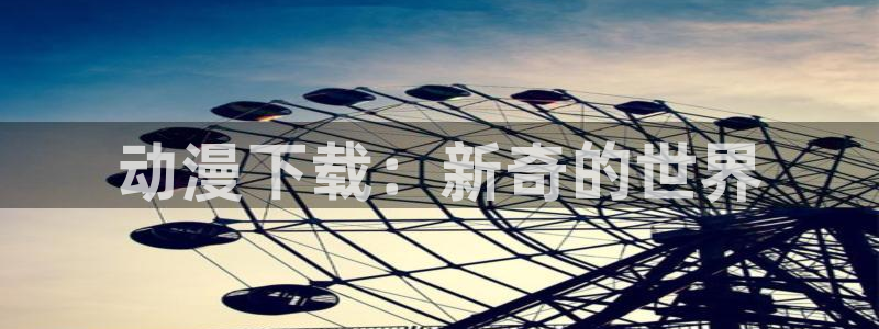 omofun下载入口：动漫下载：新奇的世界