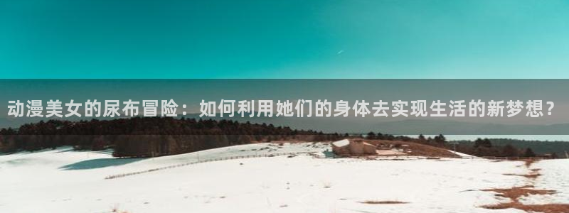 omofunapp下载：动漫美女的尿布冒险：如何利用她们的身体去实现生活的新梦想？